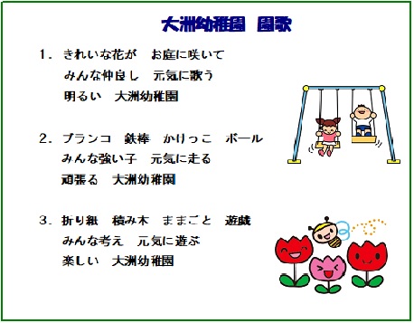 大洲幼稚園園歌　1.きれいな花が お庭に咲いて みんな仲良し 元気に歌う 明るい 大洲幼稚園　2.ブランコ 鉄棒 かけっこ ボール みんな強い子 元気に走る 頑張る 大洲幼稚園　3.折り紙 積み木 ままごと 遊戯 みんな考え 元気に遊ぶ 楽しい 大洲幼稚園