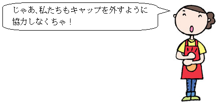 じゃあ、私たちもキャップを外すように協力しなくちゃ