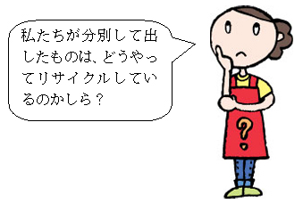 私たちが分別して出したものは、どうやってリサイクルしているのかしら