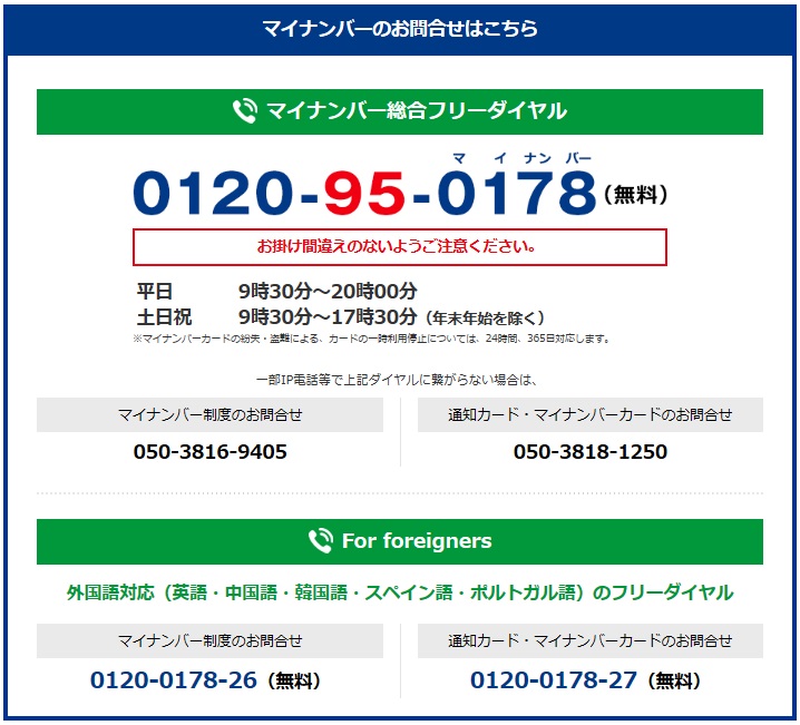 マイナンバー制度のお問い合わせは0120－95－0178です。通話料は無料です。平日　　9：30～20：00。土日祝　9：30～17：30（年末年始を除く）。※マイナンバーカードの紛失・盗難によるカードの一時利用停止については、24時間365日対応します。※一部ＩＰ電話等で上記ダイヤルに繋がらない場合（有料）・ マイナンバー制度に関すること 050－3816－9405 ・ 「通知カード」「マイナンバーカード」または、　「紛失・盗難によるマイナンバーカードの一時利用停止について」　 050－3818－1250 ※英語・中国語・韓国語・スペイン語・ポルトガル語対応・ マイナンバー制度に関すること 0120－0178－26 ・ 「通知カード」「マイナンバーカード」または、「紛失・盗難によるマイナンバーカードの一時利用停止について」 0120－0178－27 