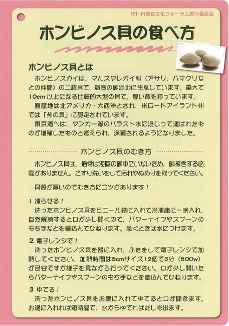 ホンビノス貝は、マルスダレガイ科（アサリ、ハマグリなどの仲間）
                の二枚貝で、海底の砂泥地に生息しています。最大で10センチメートル以上になる比較的大型の貝で、厚い殻を持っています。原産地は北アメリカ・大西洋とされ、米ロードアイランド州では
                「州の貝」に認定されています。東京湾へはタンカー等のバラスト水に混じって運ばれたものが増殖したものと考えられ、漁獲されるようになりました。
                ホンビノス貝のむき方ホンビノス貝は、通常は海底の砂中にいない為、砂抜きする必要がありません。こすり洗いをして汚れやぬめりを取ってください。
                貝殻が厚いのでむき方にコツがあります。1.凍らせる！洗ったホンビノス貝をビニール袋に入れて冷凍庫に一晩入れ、自動解凍すると口が少し開くので
                バターナイフやスプーンの持ち手などを差し込んでひねります。急ぐときは水につけます。2.電子レンジで！洗ったホンビノス貝を器に入れ蓋をして電子レンジで加熱
                してください。加熱時間は5センチメートルサイズ12個で3分（500ワット）が目安ですが様子を見ながら行ってください。口が少し開くのでバターナイフやスプーンの
                持ち手などを差し込んでひねります。3.ゆでる！洗ったホンビノス貝をお鍋に入れてゆでると口が開きます。お湯に入れれば短時間で、水からゆでればだしも出ます。