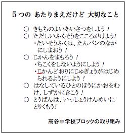 5つのあたりまえだけど大切なこと きもちのよいあいさつをしよう！ ただしいふくそうをこころがけよう！ たいそうふくは、たんパンのなかにしまおう！ じかんをまもろう！ ちこくをしないようにしよう！ じかんどおりにじゅぎょうがはじめられるようにしよう！ はなしているひとのほうにかおをむけ、しずかにきこう！ とうばんは、いっしょうけんめいにとりくもう！ 高谷中学校ブロックの取り組み