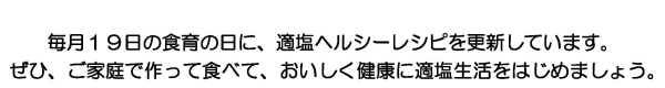 毎月19日の食育の日に、新しい適塩ヘルシーレシピをご紹介しています。ぜひ、ご家庭で作って、おいしく健康に適塩生活をはじめましょう。