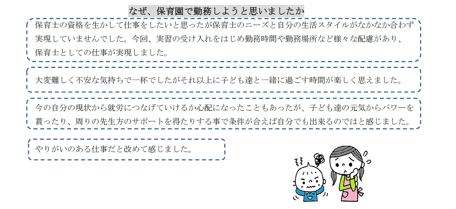 なぜ、保育園で勤務しようと思いましたか？　保育士の資格を生かして仕事をしたいと思ったが保育士のニーズと自分の生活スタイルがなかなか合わず実現していませんでした。今回、実習の受け入れをはじめ勤務時間や勤務場所など様々な配慮があり、保育士としての仕事が実現しました。大変難しく不安な気持ちで一杯でしたがそれ以上に子ども達と一緒に過ごす時間が楽しく思えました。今の自分の現状から就労につなげていけるか心配になったこともあったが、子ども達の元気からパワーを貰ったり、周りの先生方のサポートを得たりする事で条件が合えば自分でも出来るのではと感じました。やりがいのある仕事だと改めて感じました。