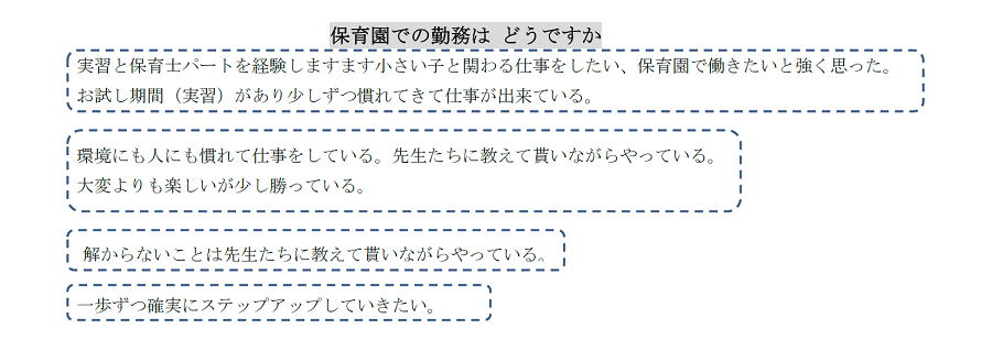 保育園での勤務はどうですか？実習と保育士パートを経験しますます小さい子と関わる仕事をしたい、保育園で働きたいと強く思った。お試し期間（実習）があり少しずつ慣れてきて仕事が出来ている。環境にも人にも慣れて仕事をしている。先生たちに教えて貰いながらやっている。大変よりも楽しいが少し勝っている。解からないことは先生たちに教えて貰いながらやっている。一歩ずつ確実にステップアップしていきたい。