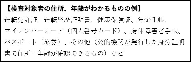 検査対象者の住所、年齢がわかるものの例。運転免許証、運転経歴証明書、健康保険証、年金手帳、マイナンバーカード(個人番号カード)、身体障害者手帳、パスポート(旅券)、その他(公的機関が発行した身分証明書で住所・年齢が確認できるもの)など。