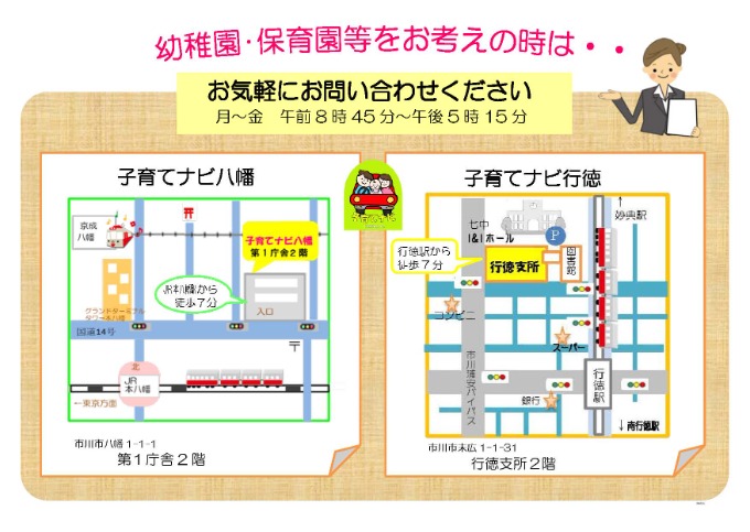 地図：幼稚園・保育園等をお考えの時は・・・お気軽にお問い合わせください　月曜～金曜　午前8時45分～午後5時15分　　アクス本八幡　市川市八幡3-4-1 アクス本八幡2階　本八幡駅から徒歩5分　　行徳支所　市川市末広1-1-31 行徳支所2階　行徳駅から徒歩7分