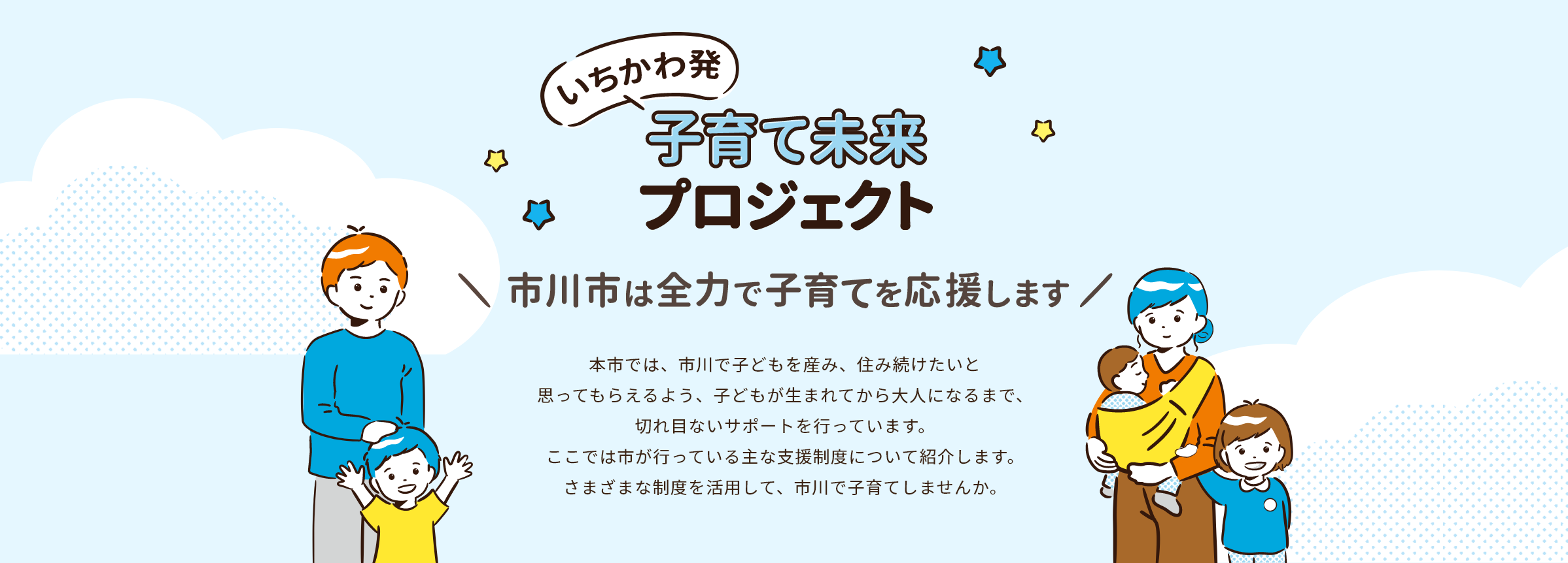 いちかわ発 子育て未来プロジェクト 市川市は全力で子育てを応援します 本市では、市川で子どもを産み、住み続けたいと思ってもらえるよう、子どもが生まれてから大人になるまで、切れ目ないサポートを行っています。ここでは市が行っている主な支援制度について紹介します。さまざまな制度を活用して、市川で子育てしませんか。