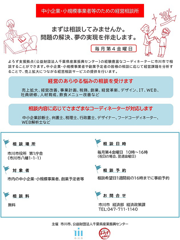 よろず支援拠点の(公益財団法人千葉県産業振興センター)の経験豊富なコーディネーターに市川市で相談することができます。売上拡大、経営改善、事業計画、税務、経営革新、デザイン、IT、WEB、社員研修、人材育成、飲食メニュー改善など経営のあらゆる悩みの相談が可能です。相談場所は市川市役所第一庁舎。対象者は市内の中小企業・小規模事業者、創業予定者等。相談料は無料。相談日時は毎月第4金曜日10時~16時。祝日の場合、翌週金曜日。相談希望日1週間前の16時までに事前予約が必要です。お問い合わせは市川市経済部経済政策課まで。電話047-711-1140