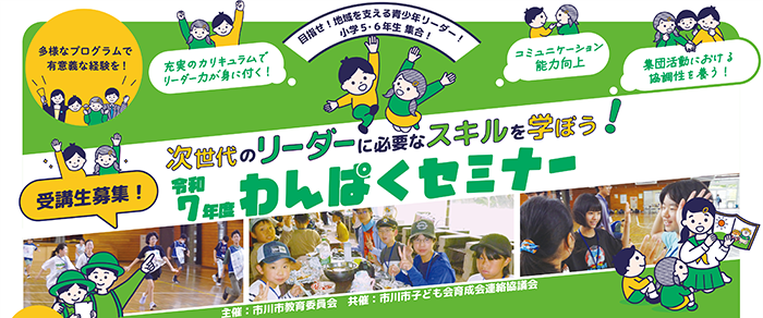 多様なプログラムで有意義な経験を！　目指せ！地域を支える青少年リーダー！小学5・6年生集合！　充実のカリキュラムでリーダー力が身につく！コミュニケーション能力向上　集団活動における協調性を養う！　受講生募集！次世代のリーダーに必要なスキルを学ぼう！令和7年度わんぱくセミナー　主催：市川市教育委員会　共催：市川市子ども会育成会連絡協議会　 画像をクリックすると令和7年度わんぱくセミナーの募集要項（PDF）が開きます。