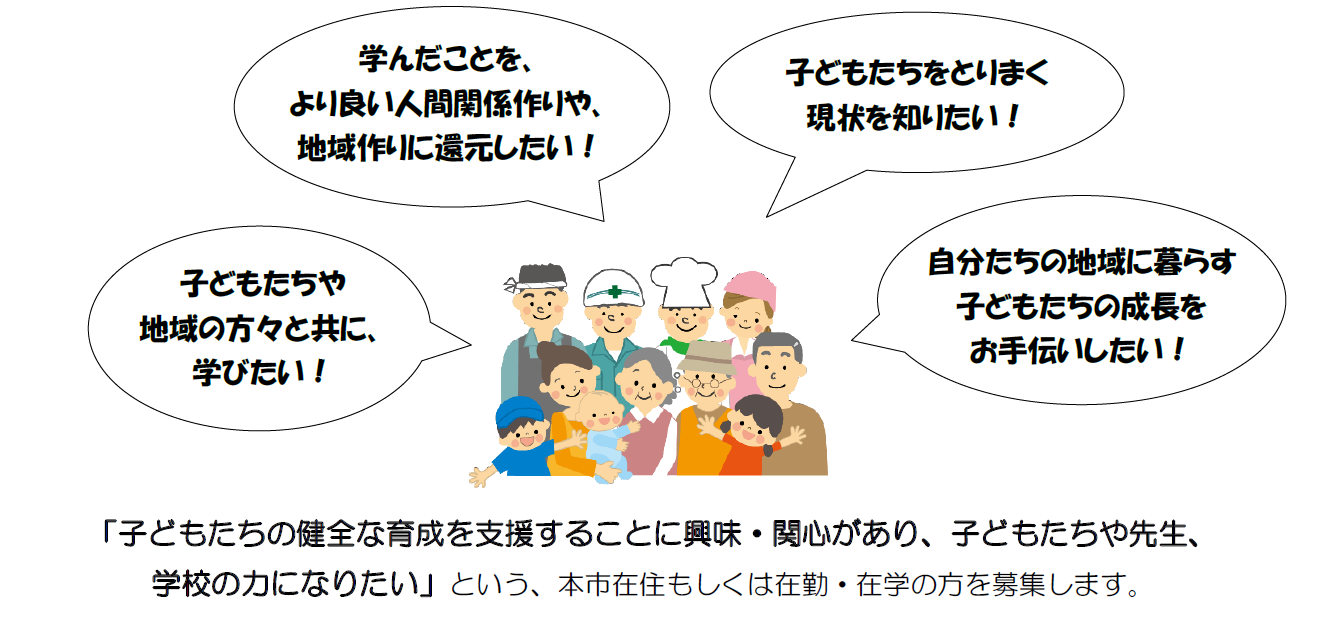 『子どもたちや地域の方々と共に、学びたい！』、『学んだことを、より良い人間関係作りや、地域づくりに還元したい！』、『子どもたちをとりまく現状を知りたい！』、『自分たちの地域に暮らす子どもたちの成長をお手伝いしたい！』などというお気持ちを持ち、『子どもたちの健全な育成を支援することに興味・関心があり、子どもたちや先生、学校の力になりたい』という、本市在住もしくは在勤・在学の方を募集します。