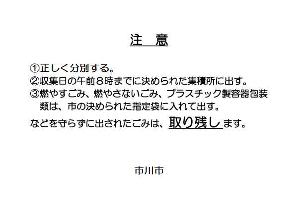 以下注意啓発看板文言　注意　①正しく分別する　②収集日の午前8時までに決められた集積所に出す　③燃やすごみ、燃やさないごみ、プラスチック容器包装類は、市の決められた指定袋に入れて出す。　などを守らずに出されたごみは、取り残します。　市川市