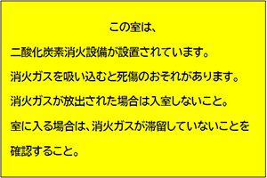 この室は、二酸化炭素消火設備が設置されています。消火ガスを吸い込むと死傷の恐れがあります。消火ガスが放出された場合は入室しないこと。室に入る場合は、消火ガスが滞留していないことを確認すること。