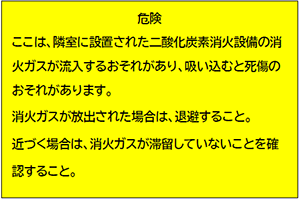 危険 ここは、隣室に設置された二酸化炭素消火設備の消火ガスが流入するおそれがあり、吸い込むと死傷のおそれがあります。消火ガスが放出された場合は、退避すること。近づく場合は、消火ガスが滞留していないことを確認すること。