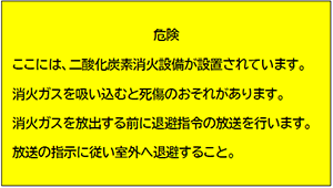 危険 ここには、二酸化炭素消火設備が設置されています。消火ガスを吸い込むと死傷のおそれがあります。消火ガスを放出する前に退避指令の放送を行います。放送の指示に従い室外へ退避すること。
