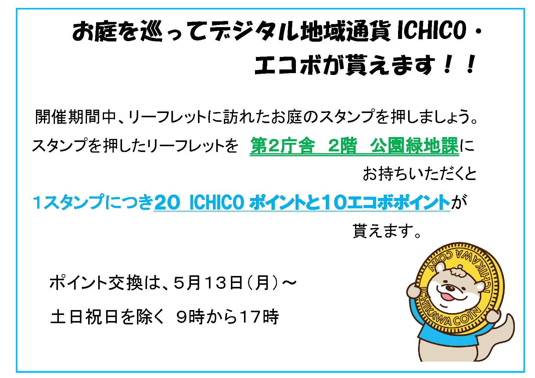 画像：お庭を巡ってデジタル地域通ICHICO・ エコボが貰えます！！  開催期間中、リーフレットに訪れたお庭のスタンプを押しましょう。  スタンプを押したリーフレットを公園緑地課にお持ちいただくと、 1スタンプにつき20ICHICOポイントと10エコボポイントが貰えます。 ポイント交換は、5月13日（月曜）から 土曜・日曜・祝日を除く　9時から17時