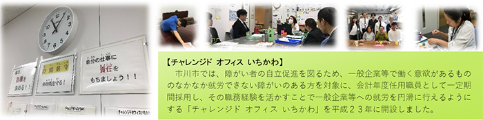 市川市では、障がい者の自立促進を図るため、一般企業等で働く意欲があるもののなかなか就労できない障がいのある方を対象に、非常勤職員として一定期間採用し、その職務経験を活かすことで一般企業等への就労を円滑に行えるようにする「チャレンジドオフィスいちかわ」を平成23年4月1日に開設しました。