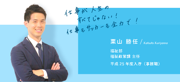 インタビュー項目3　仕事が人生の全てじゃない！仕事もサッカーも全力で！　栗山　勝任　福祉部　福祉政策課　主任　平成25 年度入庁（事務職）