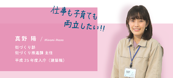 インタビュー項目4　仕事も子育ても両立したい　真野 陽　街づくり部　街づくり推進課　主任　平成25年度入庁（建築職）
