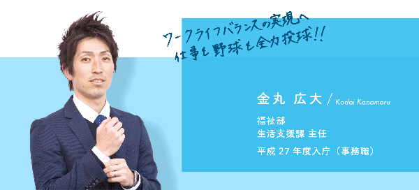 インタビュー項目1　ワークライフバランスの実現へ仕事も野球も全力投球！　金丸　広大　福祉部　生活支援課　主任　平成27 年度入庁（事務職）