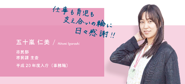 インタビュー項目2　仕事も育児も支え合いの輪に日々感謝　五十嵐　仁美　市民部　市民課　主査　平成20 年度入庁（事務職）