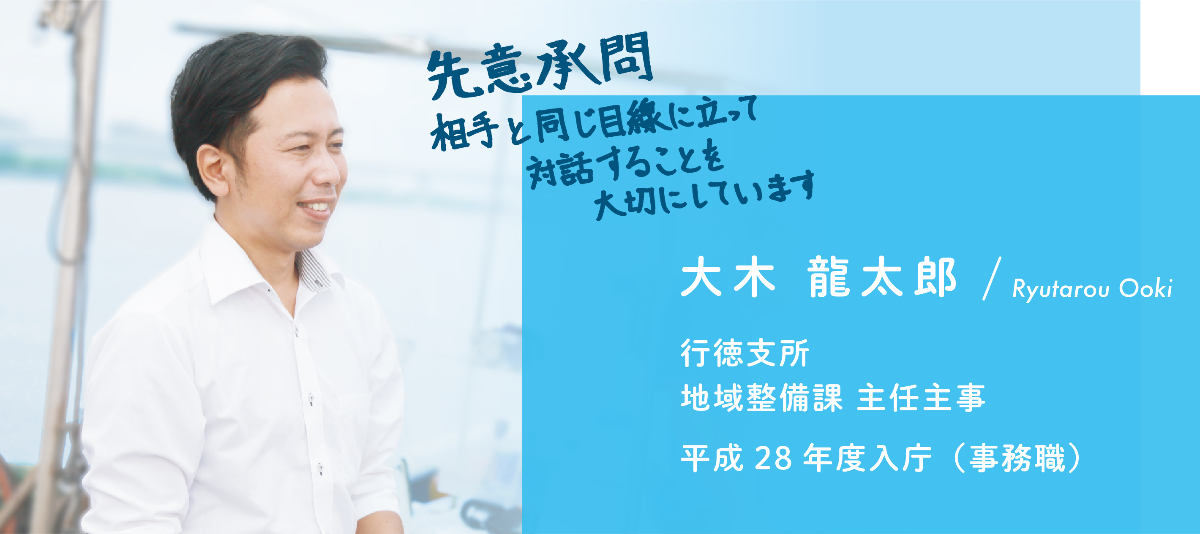 インタビュー項目3　先意承問　相手と同じ目線に立って対話することを大切にしています　大木　龍太郎　行徳支所　地域整備課　主任主事　平成28年度入庁（事務職）