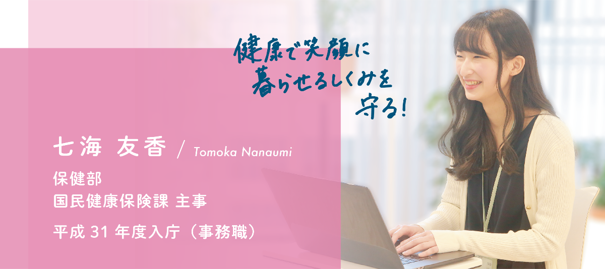 インタビュー項目4　健康で笑顔に暮らせるしくみを守る！　七海 友香保健部　国民健康保険課　主事　平成31年度入庁（事務職）