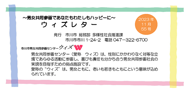 ＜男女共同参画であなたもわたしもハッピーに＞ ウィズレター 2023年6月55号 発行 市川市総務部 多様性社会推進課 市川市市川 1-24-2 電話 047-322-6700 市川市男女共同参画センター ウィズ 男女共同参画センター（愛称：ウィズ）は、性別にかかわりなく対等な立場であらゆる活動に参画し、喜びも責任も分かち合う男女共同参画社会の実現を目指すための拠点施設です。愛称の”ウィズ”は、男女ともに、老いも若きもともにという意味が込められています。