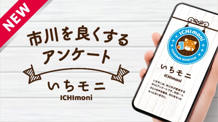NEW市川を良くするアンケートいちモニICHImoniいちモニICHImoniいちモニは、市川市が運営するWebアンケートです。市民一人ひとりの声を集め、市川をもっともっと良いまちに。