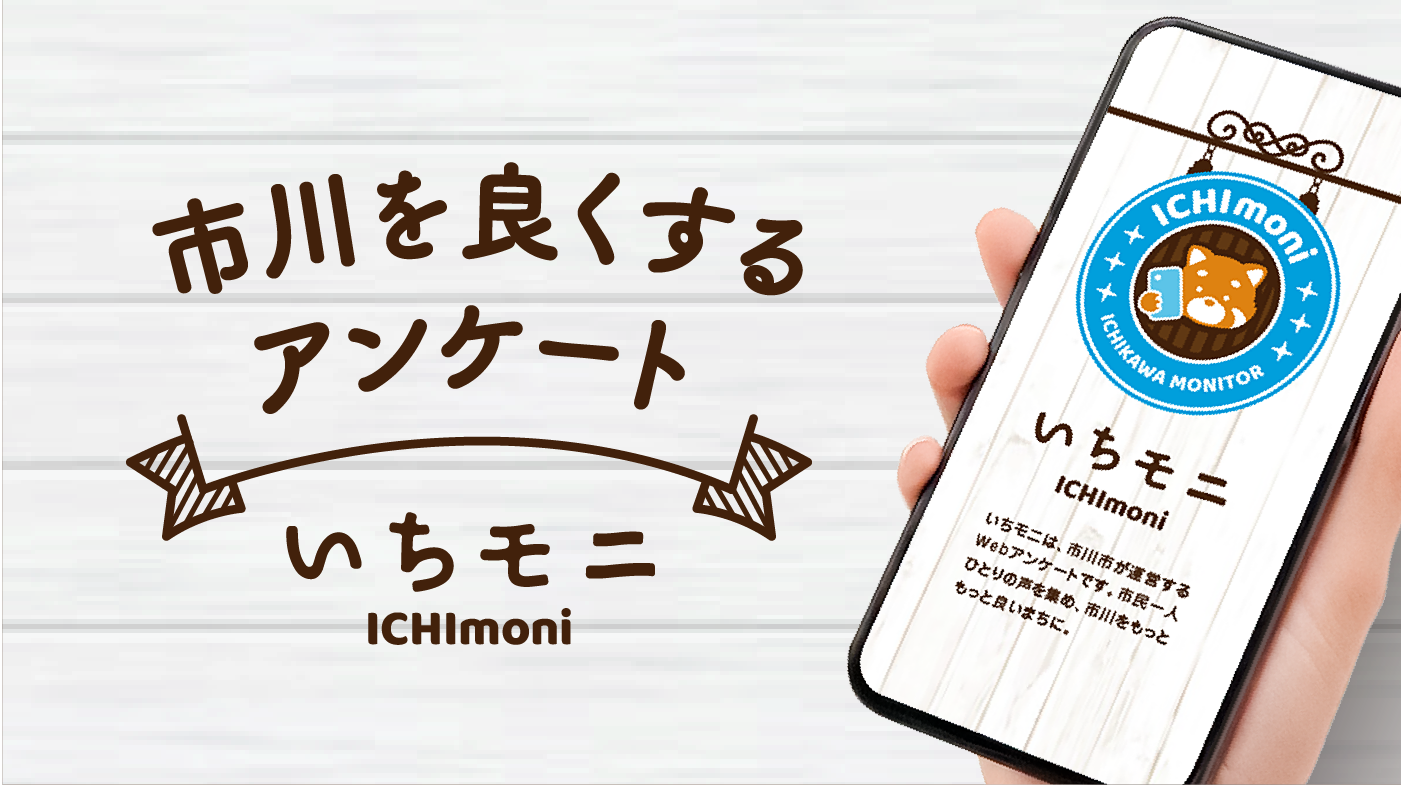 NEW市川を良くするアンケートいちモニICHImoniいちモニICHImoniいちモニは、市川市が運営するWebアンケートです。市民一人ひとりの声を集め、市川をもっともっと良いまちに。