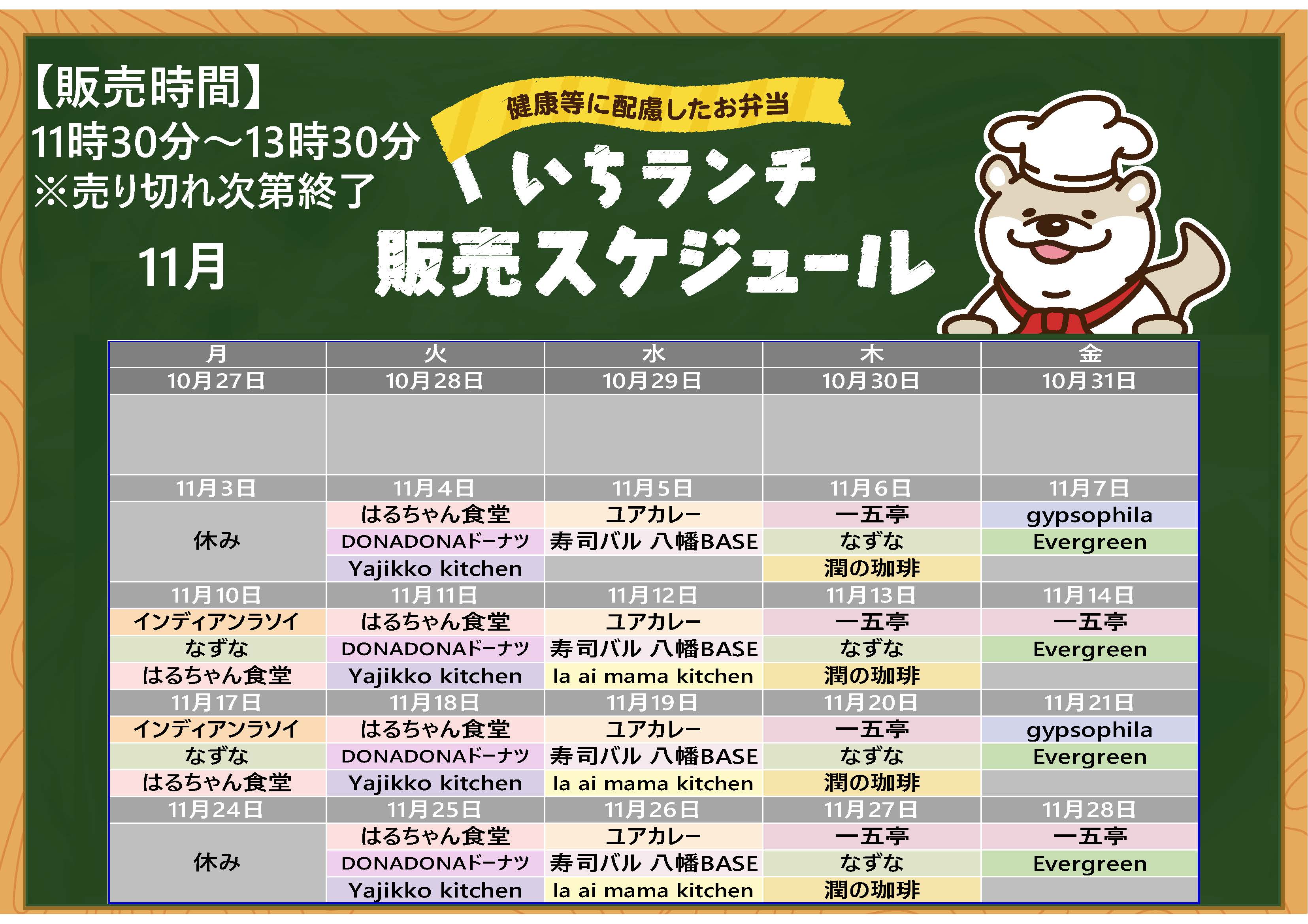 健康等に配慮したお弁当いちランチ11月の販売スケジュールを表示しています。販売時間11時30分から13時30分売り切れ次第終了です。 月曜日インディアンラソイ、なずな、はるちゃん食堂、11月3日、24日お休み、 火曜日はるちゃん食堂、DONADONドーナツ、Yajikko kitchen、水曜日、ユアカレー、寿司バル八幡BASE、la ai mama kitchen、木曜日一五亭、なずな、潤の珈琲、 金曜日、Evergreen、11月14日、28日は一五亭、11月7日、21日はgypsophila。 出店状況・メニューは変更する場合があります。