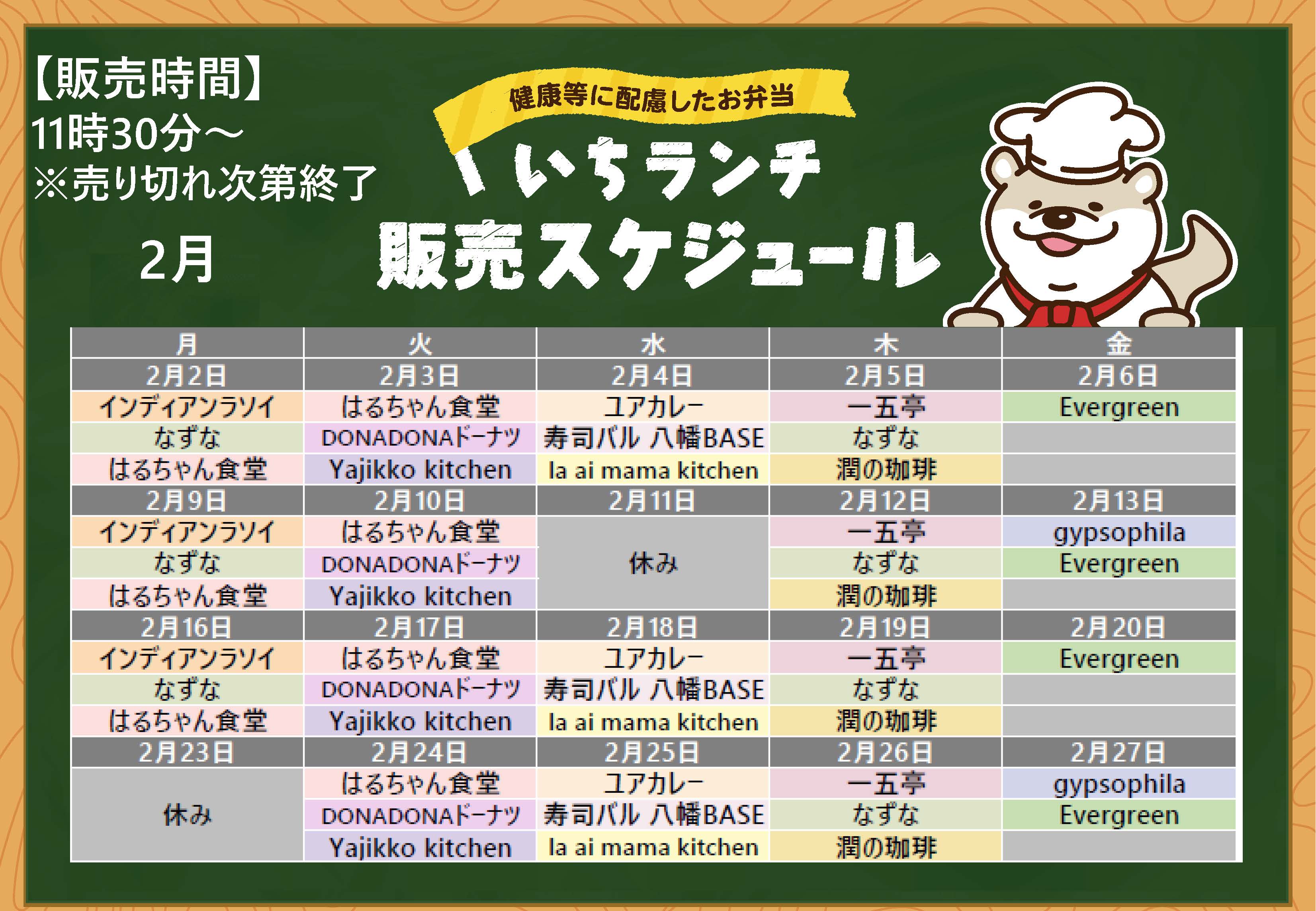 健康等に配慮したお弁当いちランチ２月の販売スケジュールを表示しています。販売時間11時30分から13時30分売り切れ次第終了です。 月曜日インディアンラソイ、なずな、はるちゃん食堂、 火曜日はるちゃん食堂、DONADONドーナツ、Yajikko kitchen、水曜日、ユアカレー、寿司バル八幡BASE、la ai mama kitchen、木曜日一五亭、なずな、潤の珈琲、 金曜日、Evergreen、2月13日、27日はgypsophila。 出店状況・メニューは変更する場合があります。