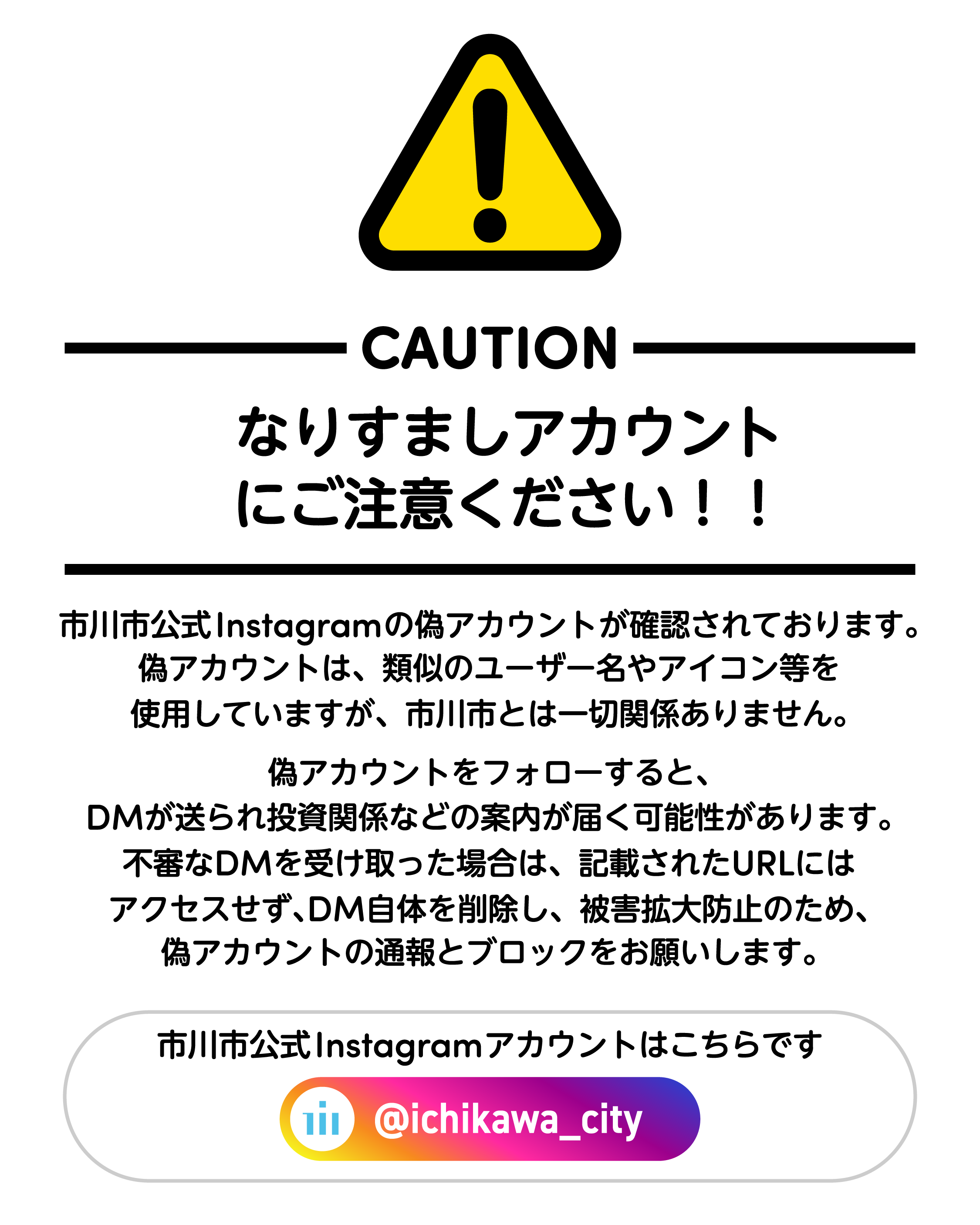 CAUTION　なりすましアカウントにご注意ください！ ！ 市川市公式 lnstagramの偽アカウントが確認されております。偽アカウントは、類似のユーザー名やアイコン等を使用していますが、  市川市とは一切関係ありません。偽アカウントをフォローすると、DMが送られ投資関係などの案内が届く可能性があります。不審なDMを受け取った場合は、記載されたURLには アクセスせず、DM自体を削除し、被害拡大防止のため、偽アカウントの通報とブロックをお願いします。市川市公式Instagramアカウントはこちらです。