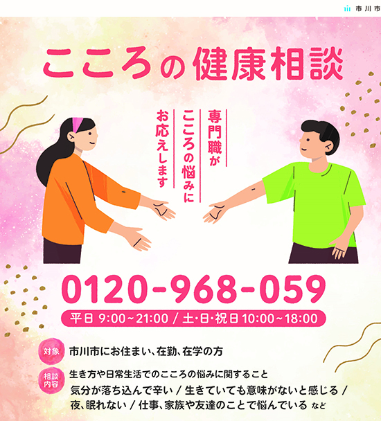 こころの健康相談　専門職がこころの悩みにお応えします。電話番号0120－968－059　平日9時00分から21時00分　土曜・日曜・祝日　10時00分から18時00分　対象　市川市にお住まい、在勤、在学の方　相談内容　生き方や日常生活でのこころの悩みに関すること　気分が落ち込んでいて辛い　生きていても意味がないと感じる　夜、眠れない　仕事、家族や友達のことで悩んでいる　など