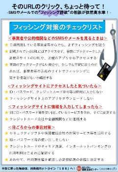 事業者や公的機関などのSMSやメールを見る時は、日頃利用している事業者等からでも、まずフィッシングを疑う。記載されているURLにはアクセスせず、事前にブックマークした正規のサイトのURLや、正規のアプリからアクセスする。事前のブックマークがない場合や、少しでも不安に思う点があれば、事業者等の正規のサイトでフィッシングに関する情報がないか確認する。フィッシングサイトにアクセスしたと気づいたら、ID・パスワード、クレジットカード番号等は絶対に入力しない。フィッシングサイト上のアプリをダウンロードしない。フィッシングサイトに情報を入力してしまったら、同じID・パスワード等を使い回しているサービスを含め、すぐに変更する。クレジットカード会社や金融機関等に連絡する。日頃からの事前対策としては、セキュリティソフトや携帯電話会社の対策サービス等を活用する。ID・パスワード等の使い回しをしない。クレジットカードやキャリア決済、インターネットバンキングの利用明細はこまめに確認する。あわせて、利用限度額を確認し必要最低限の金額に設定する。