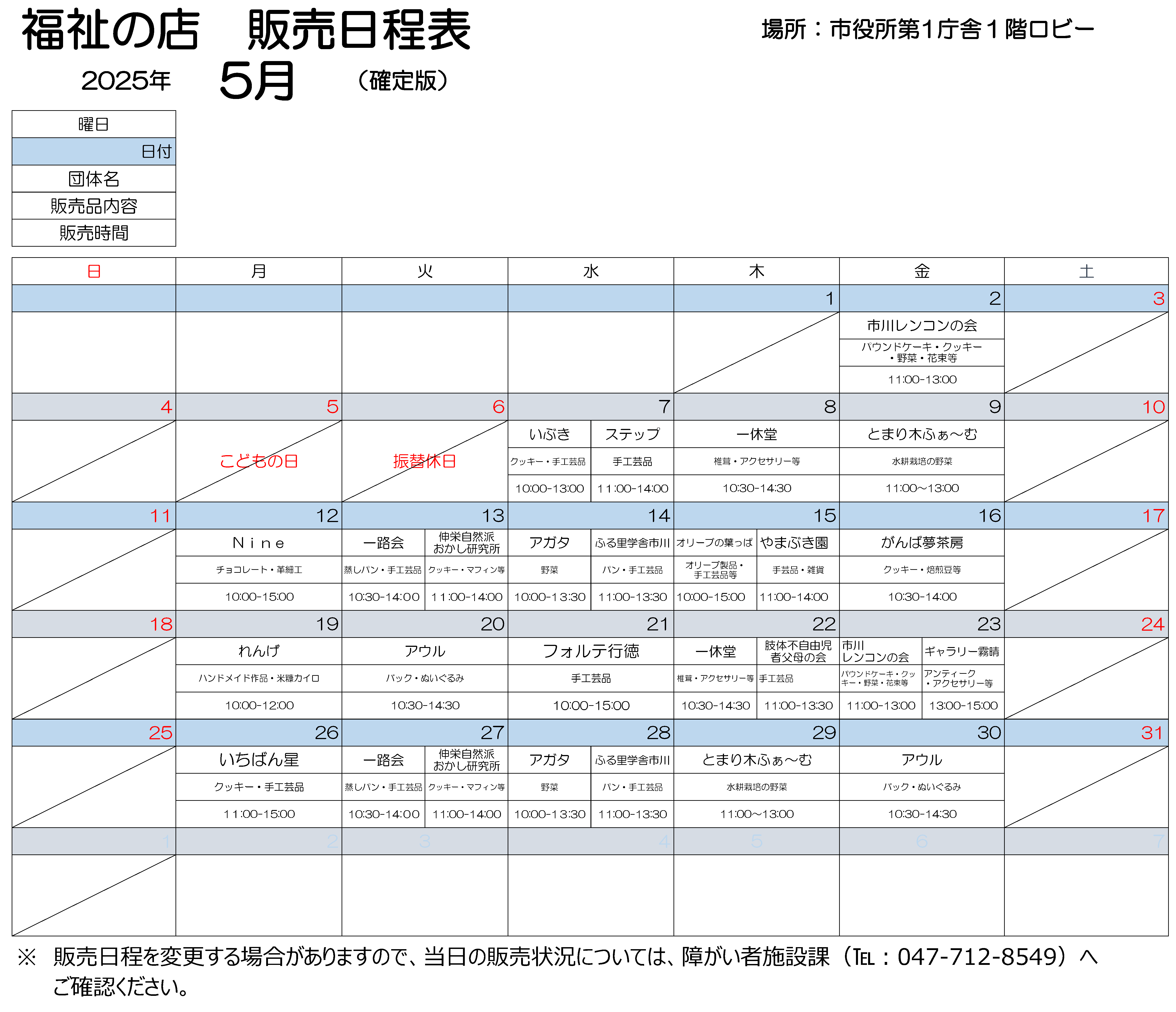 福祉の店第１庁舎販売会日程表　5月2日金曜　11時から13時まで、市川レンコンの会で作りました、パウンドケーキ、クッキー、野菜、花束などを販売します。 5月7日水曜　10時から13時まで、いぶきで作りましたクッキー、手工芸品を販売しております。11時から14時まで、ステップで作りました手工芸品を販売します。 5月8日木曜　10時30分から14時30分まで、いっきゅうどうで作りました、椎茸、アクセサリーなどを販売します。 5月9日金曜　11時から13時まで、とまりぎふぁーむで作りました水耕栽培の野菜を販売します。 5月12日月曜　10時から15時まで、ナインで作りました、チョコレート、革細工を販売します。 5月13日火曜　10時30分から14時まで、いちろかいで作りました、むしパン、手工芸品を販売します。　 11時から14時まで、しんえいしぜんはおかし研究所で作りました、クッキー、マフィンなどを販売します。 5月14日水曜　10時から13時30分まで、アガタで作りました野菜を販売します。11時から13時30分まで、ふる里学舎市川で作りました、パン、手工芸品を販売します。 5月15日木曜　10時から15時まで、オリーブのはっぱで作りました、オリーブ製品、手工芸品などを販売します。11時から14時まで、やまぶき園で作りました手工芸品を販売します。 5月16日金曜　10時30分から14時まで、がんばゆめさぼうで作りました、クッキー、焙煎豆などを販売します。 5月19日月曜　10時から12時まで、れんげで作りました、ハンドメイド作品、こめぬかカイロを販売します。 5月20日火曜　10時30分から14時30分まで、アウルで製作しました、手作りのバック、くまのぬいぐるみを販売します。 5月21日水曜　10時から15時まで、フォルテ行徳で製作しました手工芸品を販売します。 5月22日木曜　10時30分から14時30分まで、いっきゅうどうで作りました、しいたけ、アクセサリーなどを販売します。　11時から13時30分まで、したいふじゆうじしゃふぼの会で、しんたいにおもたいしょうがいがある子の親たちで手作りした小物入れやアクセサリー、IDストラップをはじめ、様々な品物を販売します。 5月23日金曜　11時から13時まで、市川レンコンの会で作りました、パウンドケーキ、クッキー、野菜、花束などを販売します。 　13時から15時まで、ギャラリーきりはれで作りました、アンティークアクセサリーなどを販売します。 5月26日月曜　11時から15時まで、いちばんぼしで作りました、クッキー、手工芸品を販売します。 5月27日火曜　10時30分から14時まで、いちろかいで作りました、むしパン、手工芸品を販売します。　 11時から14時まで、しんえいしぜんはおかし研究所で作りました、クッキー、マフィンなどを販売します。 5月28日水曜　10時から13時30分まで、アガタで作りました野菜を販売します。11時から13時30分まで、ふる里学舎市川で作りました、パン、手工芸品を販売します。 5月29日金曜　11時から13時まで、とまりぎふぁーむで作りました水耕栽培の野菜を販売します。 5月30日金曜　10時30分から14時30分まで、アウルで作りました、バッグ、ぬいぐるみを販売します。