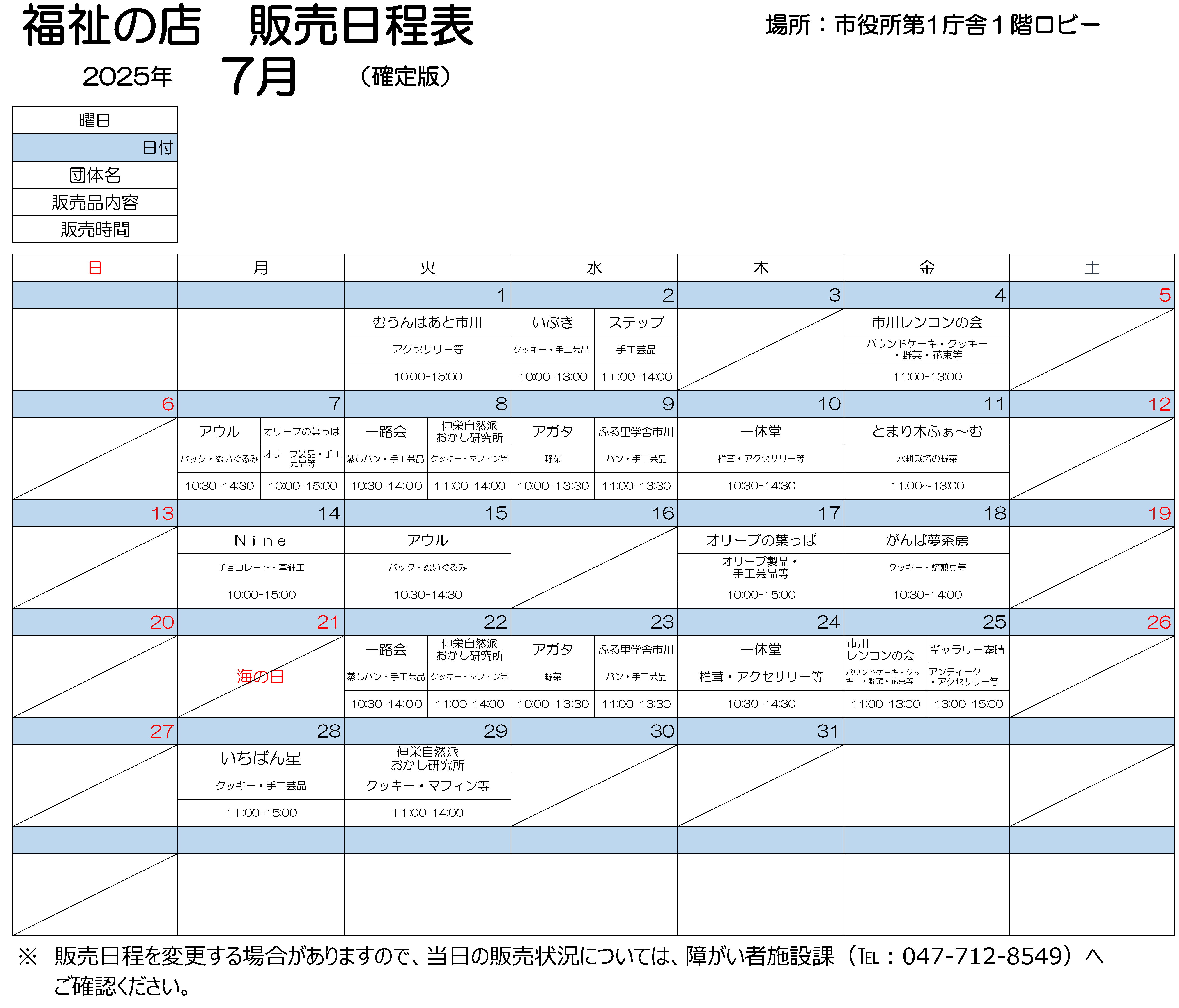 2025年7月　第１庁舎販売会日程表　7月1日火曜　10時から15時まで、むうんはあと市川で作りました、アクセサリーを販売しております。 7月2日水曜　10時から13時まで、いぶきで作りましたクッキー、手工芸品を販売しております。11時から14時まで、ステップで作りました手工芸品を販売します。 7月4日金曜　11時から13時まで、市川レンコンの会で作りました、パウンドケーキ、クッキー、野菜や花束などを販売します。 7月7日月曜　10時から15時まで、オリーブのはっぱで作りました、オリーブ製品、手工芸品などを販売します。10時30分から14時30分まで、アウルで製作しました、バック、ぬいぐるみを販売します。 7月8日火曜　10時30分から14時まで、いちろかいで作りました、むしパン、手工芸品を販売します。　 11時から14時まで、しんえいしぜんはおかし研究所で作りました、クッキー、マフィンなどを販売します。 7月9日水曜　10時から13時30分まで、アガタで作りました野菜を販売します。11時から13時30分まで、ふる里学舎市川で作りました、パン、手工芸品を販売します。 7月10日木曜　10時30分から14時30分まで、いっきゅうどうで作りました、椎茸、アクセサリーなどを販売します。 7月11日金曜　11時から13時まで、とまりぎふぁーむで作りました水耕栽培の野菜を販売します。 7月14日月曜　10時から15時まで、ナインで作りました、チョコレート、革細工を販売します。 7月15日火曜　10時30分から14時30分まで、アウルで製作しました、手作りのバック、くまのぬいぐるみを販売します。 7月17日木曜　10時から15時まで、オリーブのはっぱで作りました、オリーブ製品、手工芸品などを販売します。 7月18日金曜　10時30分から14時まで、がんばゆめさぼうで作りました、クッキー、焙煎豆などを販売します。 7月22日火曜　10時30分から14時まで、いちろかいで作りました、むしパン、手工芸品を販売します。　 11時から14時まで、しんえいしぜんはおかし研究所で作りました、クッキー、マフィンなどを販売します。 7月23日水曜　10時から13時30分まで、アガタで作りました野菜を販売します。11時から13時30分まで、ふる里学舎市川で作りました、パン、手工芸品を販売します。 7月24日木曜　10時30分から14時30分まで、いっきゅうどうで作りました、しいたけ、アクセサリーなどを販売します。 7月25日金曜　11時から13時まで、市川レンコンの会で作りました、パウンドケーキ、クッキー、野菜、花束などを販売します。 　13時から15時まで、ギャラリーきりはれで作りました、アンティークアクセサリーなどを販売します。 7月28日月曜　11時から15時まで、いちばんぼしで作りました、クッキー、手工芸品を販売します。 7月29日火曜  11時から14時まで、しんえいしぜんはおかし研究所で作りました、クッキー、マフィンなどを販売します。