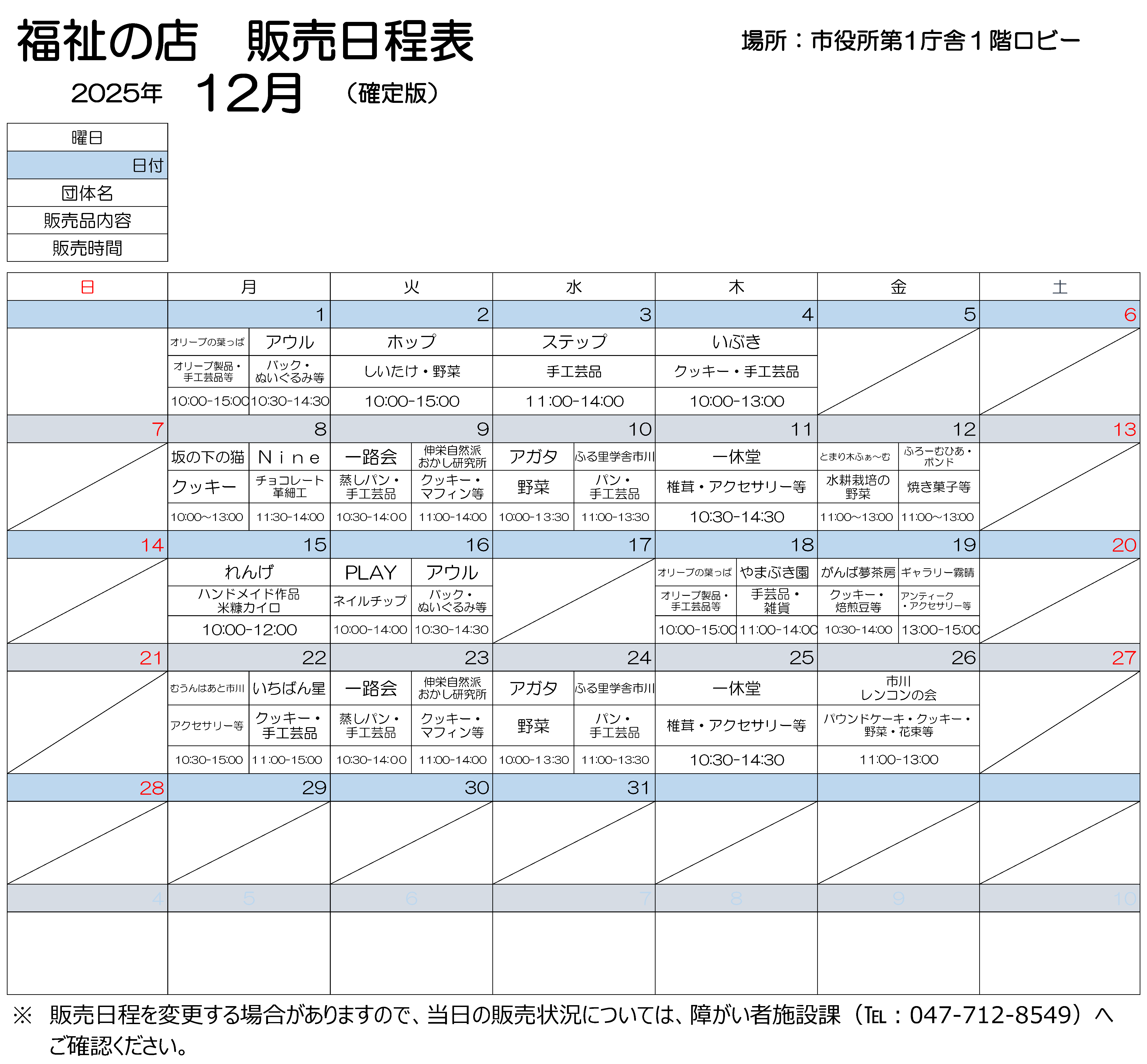 2025年12月第1庁舎販売会日程表 12月1日月曜 10時から15時まで、オリーブのはっぱで作りました、オリーブ製品、手工芸品などを販売します。10時30分から14時30分まで、アウルで製作しました、バック、ぬいぐるみを販売します。 12月2日火曜 10時から15時まで、ホップで作りました、しいたけ、野菜を販売します。 12月3日水曜 11時から14時まで、ステップで作りました、手工芸品を販売します。 12月4日木曜 10時から13時まで、いぶきで作りましたクッキー、手工芸品を販売しております。 12月8日月曜 10時から13時まで、坂の下の猫で作りましたクッキーを販売します。11時30分から14時まで、ナインで作りました、チョコレート、革細工を販売します。 12月9日火曜 10時30分から14時まで、いちろかいで作りました、むしパン、手工芸品を販売します。 11時から14時まで、しんえいしぜんはおかし研究所で作りました、クッキー、マフィンなどを販売します。 12月10日水曜 10時から13時30分まで、アガタで作りました野菜を販売します。 11時から13時30分まで、ふる里学舎市川で作りました、パン、手工芸品を販売します。 12月11日木曜 10時30分から14時30分まで、いっきゅうどうで作りました、椎茸、アクセサリーなどを販売します。 12月12日金曜 11時から13時まで、とまり木ふぁ~むで作りました水耕栽培の野菜と、ふろーむひあ・ボンドで作りました焼き菓子を販売します。 12月15日月曜 10時から12時まで、れんげで作りました、ハンドメイド作品と米ぬかカイロを販売します。 12月16日火曜 10時から14時まで、プレイで作りました、ネイルチップをはんばいします。10時30分から14時30分まで、アウルで製作しました、手作りのバック、くまのぬいぐるみを販売します。 12月18日木曜 10時から15時まで、オリーブのはっぱで作りました、オリーブ製品、手工芸品などを販売します。11時から14時まで、やまぶき園で作りました手工芸品を販売します。 12月19日金曜 10時30分から14時まで、がんばゆめさぼうで作りました、クッキー、焙煎豆などを販売します。13時から15時まで、ギャラリーきりはれで作りました、アンティークアクセサリーなどを販売します。 12月22日月曜 10時30分から15時まで、むうんはあと市川で作りました、アクセサリーを販売しております。11時から15時まで、いちばんぼしで作りました、クッキー、手工芸品を販売します。 12月23日火曜 10時30分から14時まで、いちろかいで作りました、むしパン、手工芸品を販売します。 11時から14時まで、しんえいしぜんはおかし研究所で作りました、クッキー、マフィンなどを販売します。 12月24日水曜 10時から13時30分まで、アガタで作りました野菜を販売します。 11時から13時30分まで、ふる里学舎市川で作りました、パン、手工芸品を販売します。 12月25日木曜 10時30分から14時30分まで、いっきゅうどうで作りました、しいたけ、アクセサリーなどを販売します。 12月26日金曜 11時から13時まで、市川レンコンの会で作りました、パウンドケーキ、クッキー、野菜、花束などを販売します。