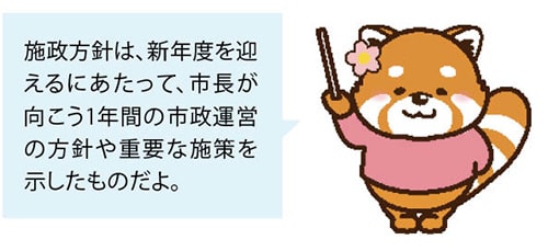 施政方針は、新年度を迎えるにあたって、市長が向こう1年間の市政運営の方針や重要な施策を示したものだよ。