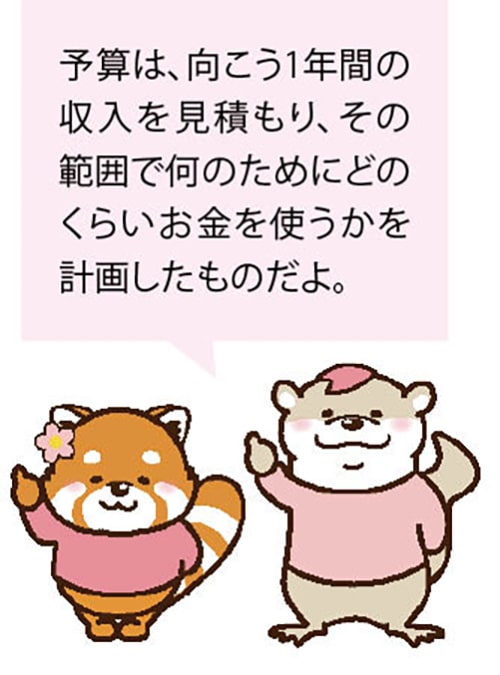 予算は、向こう1年間の収入を見積もり、その範囲で何のためにどのくらいお金を使うかを計画したものだよ。