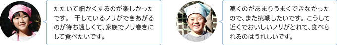 ・たたいて細かくするのが楽しかったです。 干しているノリができあがるのが待ち遠しくて、家族でノリ巻きにして食べたいです。
・漉くのがあまりうまくできなかったので、また挑戦したいです。こうして近くでおいしいノリがとれて、食べられるのはうれしいです。