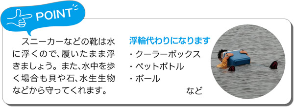 POINT／スニーカーなどの靴は水に浮くので、履いたまま浮きましょう。また、水中を歩く場合も貝や石、水生生物などから守ってくれます。＜浮輪代わりになります＞・クーラーボックス ・ペットボトル ・ボール など