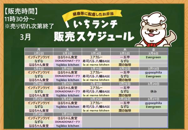 健康等に配慮したお弁当いちランチ3月の販売スケジュールを表示しています。販売時間１１時３０分から１３時３０分売り切れ次第終了です。 月曜日インディアンラソイ、なずな、はるちゃん食堂、火曜日はるちゃん食堂、DONADONドーナツ（24日休み）、Yajikko kitchen、水曜日、ユアカレー、寿司バル八幡BASE、la ai mama kitchen、木曜日一五亭、なずな、潤の珈琲、 金曜日、Evergreen、3月13日、27日はgypsophila。 出店状況・メニューは変更する場合があります。