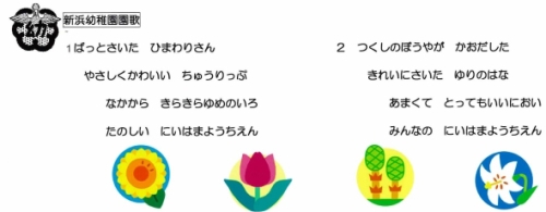 新浜幼稚園園歌:1.ぱっとさいた ひまわりさん やさしくかわいい ちゅうりっぷ なかから きらきらゆめのいろ たのしい にいはまようちえん 2.つくしのぼうやが かおだした きれいにさいた ゆりのはな あまくて とってもいいにおい みんなのにいはまようちえん