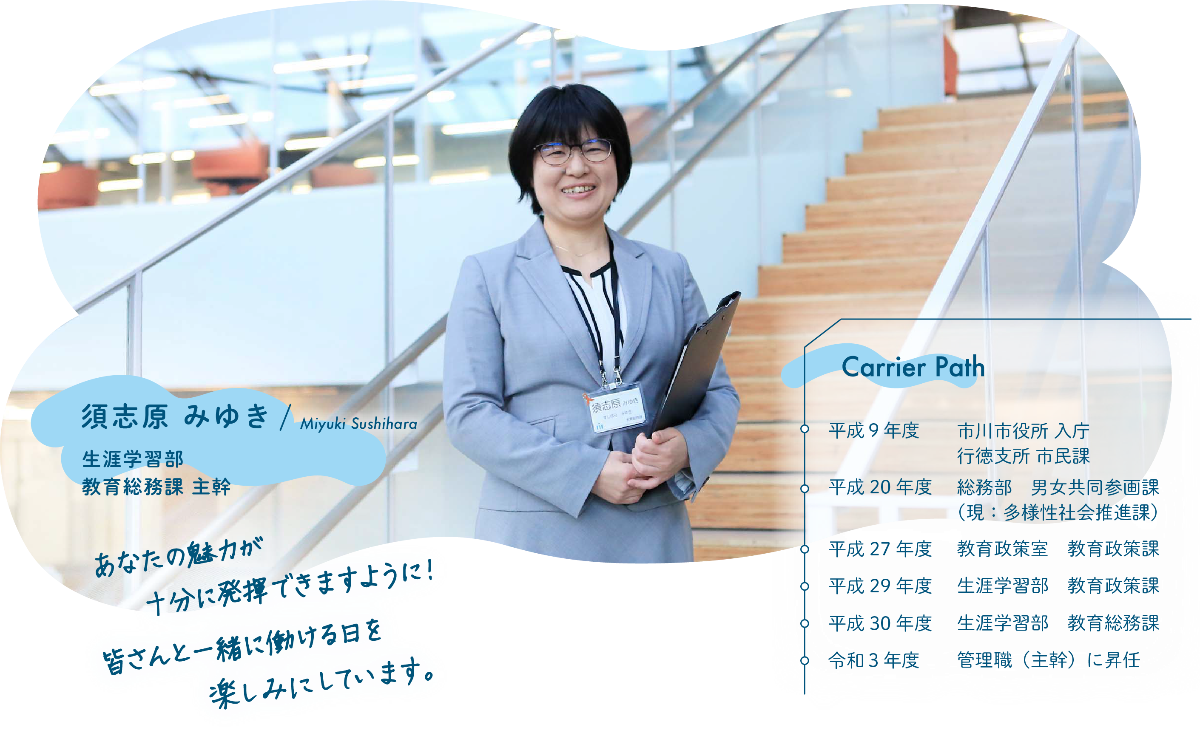 インタビュー項目1 あなたの魅力が十分に発揮できますように! 皆さんと一緒に働ける日を楽しみにしています。 Carrier Path 平成9年度 市川市役所入庁 行徳支所 市民課 平成20年度 総務部 男女共同参画課(現:多様性社会推進課) 平成27年度 教育政策室 教育政策課 平成29年度 生涯学習部 教育政策課 平成30年度 生涯学習部 教育総務課 令和3年度 管理職(主幹)に昇任 須志原 みゆき 生涯学習部 教育総務課 主幹